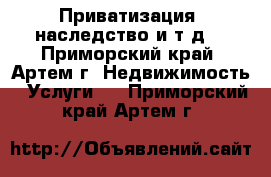 Приватизация, наследство и т.д. - Приморский край, Артем г. Недвижимость » Услуги   . Приморский край,Артем г.